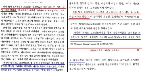 옛 논문과 새 논문에 똑같은 비문 (서울=연합뉴스) 오예진 기자 = 왼쪽은 배철현 전 서울대 종교학과 교수의 2001년 논문 「'유럽'의 모체를 찾아: <오리엔탈리즘> 다시 읽기」, 오른쪽은 2006년 논문 '오리엔탈리즘과 오리엔탈 르네상스'의 10∼11쪽을 편집해 이어 붙인 사진이다. 배 전 교수는 2001년 논문을 2006년 논문에 그대로 베껴 쓰면서 비문이나 오타까지도 그대로 옮겨 온 것으로 보인다. 빨간색 밑줄 부분은 "'옥시덴스' 즉 '해가 지는 곳'" 등으로 써야 자연스럽지만 배 교수는 "'옥시덴스'는 '해가 지는 곳," 이라고 써 부자연스럽다. 파란색 밑줄 부분은 "학문을 태동시켰다"가 올바른 표현이겠으나, 배 전 교수는 "학문의 태동시켰다"라는 비문을 썼으며 2006년 논문에서도 비문을 그대로 썼다. 2019.1.13.