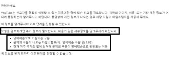 사업가 A씨가 지난달 22일 유튜브에 자신의 명예를 훼손한 것으로 보이는 게시물에 대해 신고한 뒤 24일 받은 답신 내용. A씨는 유튜브 정책에 따라 명예훼손으로 보이는 내용, 해당 내용이 나오는 영상의 시각, 명예훼손으로 판단한 이유 등을 자세히 적어 신고했다. 그러나 유튜브는 ‘해당 정보를 알려주셔야 이후 단계를 진행할 수 있다’는 납득하기 어려운 답신을 보내왔다. 법무법인 예율 제공