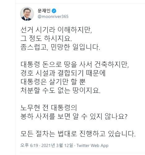 문재인 대통령이 12일 야당에서 경남 양산 사저 부지에 관해 의혹을 제기한 것과 관련해 사회관계망서비스(SNS)에 "대통령 돈으로 땅을 사서 건축하지만, 경호 시설과 결합되기 때문에 대통령은 살기만 할 뿐 처분할 수도 없는 땅"이라며 "선거 시기라 이해하지만, 그 정도 하시지요. 좀스럽고, 민망한 일"이라고 글을 남겼다. 문재인 대통령 트위터