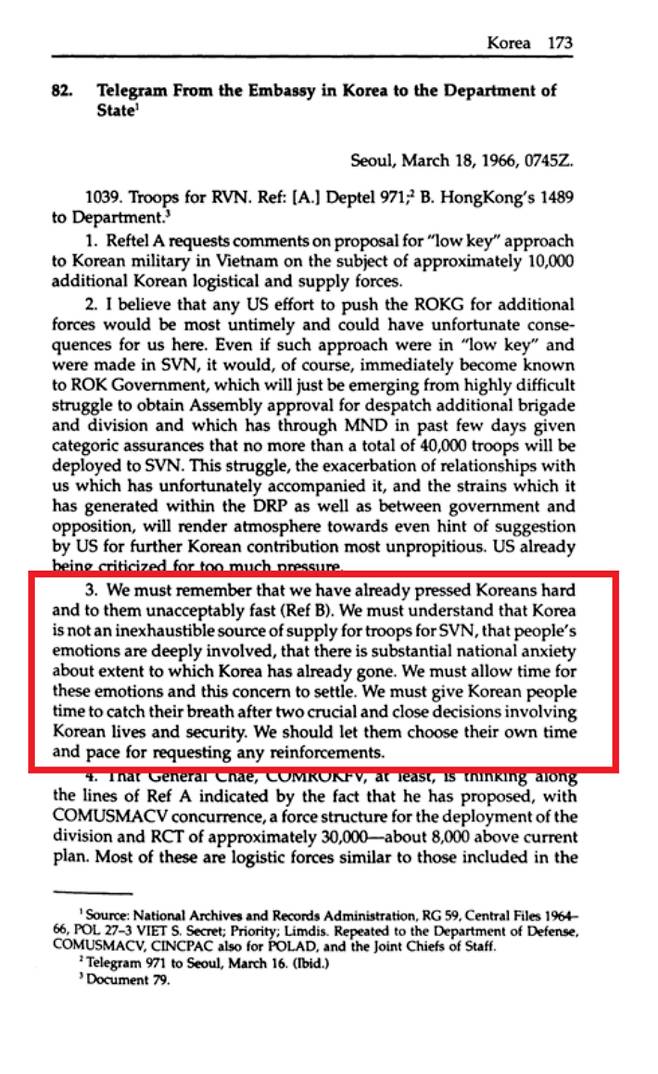 1966년 주한미국대사 브라운이 본국에 올린 전문. "우리는 이미 한국인들을 강하게, 그리고 그들에게 받아들일 수 없을 정도로 빠르게 압박했다는 것을 기억해야 한다. 우리는 한국이 남베트남에 병력을 공급하는 무궁무진한 원천이 아니다는 것을 알아야 한다. 한국 국민들의 감정이 깊숙이 개입되어 있고, 한국이 어느 정도까지 (전쟁에) 들어갔는지에 대한 상당한 국가적 불안감이 있음을 이해해야 한다. 우리는 이 감정과 우려가 진정될 수 있는 시간이 필요하다. 우리는 한국인들이 목숨과 안보와 관련돼 두 차례 중대하고도 긴밀한 결정을 내린 후 숨 돌릴 시간을 주어야 한다. 병력 지원 요청 시기와 속도를 직접 정할 수 있도록 해야 한다." (붉은상자) 출처: 국무부
