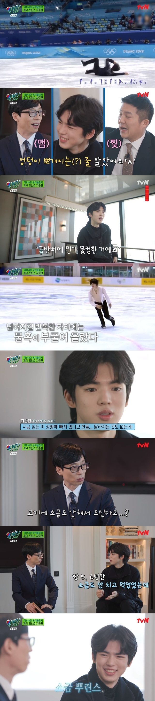 The male figure skater Cha Jun-hwan has focused his attention on the things he has endured as a national representative such as injuries and weight management.In the 144th episode of tvN You Quiz on the Block (hereinafter referred to as You Quiz on the Block), which was broadcast on March 2, figure skating national team Cha Jun-hwan appeared as a guest in the 2022 Beijing Winter Olympics special feature.Cha Joon-hwan has been ranked fifth in the world by breaking his personal best at the Beijing Olympics in 2022.Cha Joon-hwan fell down hard while trying to jump four times in the free program at the time of Kyonggi. When asked if he was sick, Cha said, I thought my ass was getting sick.I am still a little sick, he said honestly, causing laughter.Cha Jun-hwan said, I was actually a little upset and I was a little angry about the fact that I was acting hard despite being so sick.I was angry because I was so successful in practice, but I had to do better than the mistake now. Cha Jun-hwans national mind continued when he was injured. Cha Jun-hwan said, It was just before the first round.Short Kyonggi It was two days ago, but I fell so much that I lay down to sleep and touched my buttocks, but something was pelvic.I thought, Youre not cold. The next day, I went to the hospital and found that the water was full. I fell and bruised and my cells died and my water swelled.I took the water out and wrapped it in a pressure bandage, skated, and when I unwound it, the water was cold again.I dont care about injuries at all. I think Im getting weaker. Im trying to get to Kyonggi stronger.I am in a difficult situation, but there is no change, but I have to get better and lively. Cha Jun-hwan also thoroughly managed his diet. Cha Jun-hwan said, The food he takes when he goes abroad is energy bar. He always eats an energy bar during a game.For example, if the game is held at 6 p.m., it will be eaten from morning to 6 p.m., and if you eat one bite and exercise, you eat one bite, and you can eat half of it in a day.I have not eaten salt for five or six years, but according to what I heard, I am a sweater and I need salt because I am sweating a lot.So (now) I sprinkle a little salt, he replied, laughing.Cha Jun-hwan, who was a child actor but started figure skating at the age of 8, was training all year and 365 days.Cha Jun-hwan said, I do not train ice from the link hall only on Sunday, and I run alone.The actual hand of Cha Jun-hwan was full of hard skin, unlike his fine appearance, all of which were traces of tight skate straps.Cha Jun-hwan mentioned everyday life that is normal as he gave up to be here. However, Cha Jun-hwan said, In some ways, I think I got other things.I want to feel such a precious experience rather than thinking about losing it. 