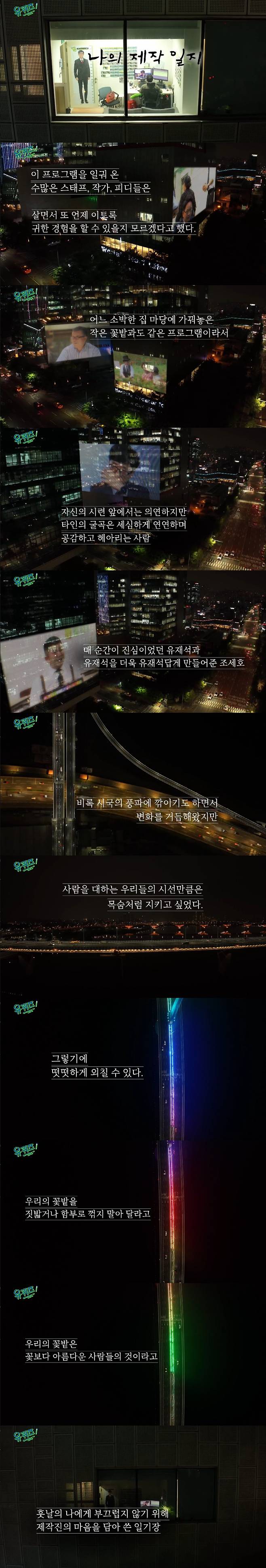 Yoon Seak-ryul The TVN signage entertainment You Quiz on the Block, which is at the center of political controversy with the appearance of the 20th President-elect, delivered the official position through the epilogue.You Quiz on the Block, which was broadcast on the 27th, unveiled Your Diary, which was featured by Kim Dae-jin, Korean classical translator Jung Young-mi and actor Park Bo-young as his own.Especially in the epilogue which was broadcasted on the day, the production team attracted a lot of attention by conveying a message that was considering the political controversy which was hot in the entertainment industry for one week.You Quiz on the Block carefully edited the stories of the parents of TVNs parent company CJ ENM building and the You Quiz on the Block to edit the impressions, empathy and laughter through the theme of My production diary.The production team said, It is my production diary that I have to leave my body on the wheel as if it is nothing after the last few weeks like a storm. This program, which started on a hot summer day in 2018, was a pro who wandered freely in search of a gem-like life on the street.I was really happy to see a life like a pearl shining on the corner of the street rather than chasing a star in a high place. You Quiz was our life itself, and your joy and sorrow were our blues.Many staff, writers, and PDIs who have worked on this program said they do not know when and when they will be able to experience such a precious experience.It is a program like a small flower garden that is made in a simple house yard because it can contain a great history that ordinary people write down, so even if the weather is bad, even if the season changes, I have blossomed with my soul. In addition, there was a mention of MC Yo Jae-Suk and Jo Se-ho who led You Quiz on the Block.The production team said, I am in front of my own trials, but the bending of others is carefully linked, sympathetic and counting.You Quiz on the Block and I am sorry that I have been criticized for saying that Yo Jae-Suk and Yo Jae-Suk, which were sincere at every moment, are Jo Se-ho who made Yo Jae-Suk more like Yo Jae-Suk.Above all, the production team said, The trip between the two people has been changed, even though it has been cut down by the wind of the city, but we wanted to keep our eyes on people like our lives.When I faced unexpected results, I was agonized, reflective, and sick. Everyone would, but I worked with care, not inertia, for a week.Do not trample our flower gardens or break them down. Our flower gardens are more beautiful than flowers. Finally, the production team said, I will know after a while. He finished with a diary written with the heart of the production team in order not to be ashamed of me later.Earlier, You Quiz on the Block was a lot of controversy on the 20th when Yoon Seak-ryul appeared.MC Yoo Jae-Suk and Jo Se-ho also became aware of the fact that they learned on the day of recording on the appearance of Yoon Seok-ryul, adding to the inconvenience of viewers.In addition, suspicions grew even more as Kim Min-seok and Park Geun-hyung PD, who led the Yu Quiz on the Block just before the appearance of Yoon Seak-ryul, were added.After the broadcast, there was a proposal by President Moon Jae-in, Prime Minister Kim Bum-kyum, and Lee Jae-myeong, a standing advisor of the Democratic Party, but the fact that the production team refused all of them became more and more publicized for You Quiz on the Block.The production team did not disclose any position, and the controversy was amplified. On the 27th, only one week, the epilogue was controversial and attracted attention once again.