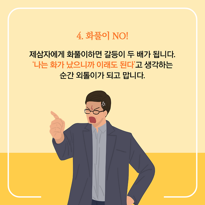 4. 화풀이 NO!. 제삼자에게 화풀이하면 갈등이 두 배가 됩니다. '나는 화가 났으니까 이래도 된다'고 생각하는 순간 외톨이가 되고 맙니다.