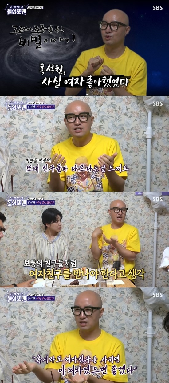 In Dolsing Forman, Hong Seok-cheon had a lifelong life and had only once liked women.In the SBS entertainment program Take off your shoes and dolsing foreman broadcasted on the 28th, gag woman Jang Doyeon and broadcaster Hong Seok-cheon appeared and talked.Lee Sang-min said, Lets try a secret story about tailing the tail, said Jang Doyeon, who is making a rich story about tailing the tail.Is not there a secret for everyone?Hong Seok-cheon told me a story about his secrets. Hong Seok-cheon said, I have a question many people ask me: Do you only like real men?I have never liked a woman before, he said. I have only once felt a crush on a woman and have done Confessions.Kim Jun-ho said, I used to see Seokcheon when I entered college. It was the time of SBS writer, and at that time, Seokcheon was a perfect macho style.Did you change your sexual identity after you broke up with the woman? Hong Seok-cheon said: Not really, I had a feeling from elementary school that it was a little different, I tried to get through it.So when I went to college, I thought I should meet GFriend, but then I saw the woman, but I missed the opportunity. Dialect was so pretty, I thought I would like him to have GFriend. I watched for months and wrote a letter all night to do Confessions.But he told me I had another boyfriend. That was the first and last Confessions I had for reason.If you did not miss him, there might not have been a sawgay. Jang Doyeon asked Hong Seok-cheon, Are you in love now? and Hong Seok-cheon said, Ive never had a love, I cant stand being lonely.I can not be alone. I hate being alone. And Kim Jun-ho told me that he had almost broken up with Kim Jimin, saying, I lied and hit Golf.He lied again after he had already told him he would never do it again, and Jimin had given up the precipitation.It was dangerous, he said.Photo: SBS broadcast screen