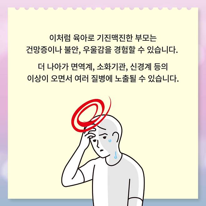 이처럼 육아로 기진맥진한 부모는 건망증이나 불안, 우울감을 경험할 수 있습니다. 더 나아가 면역계, 소화기관, 신경계 등의 이상이 오면서 여러 질병에 노출될 수 있습니다.
