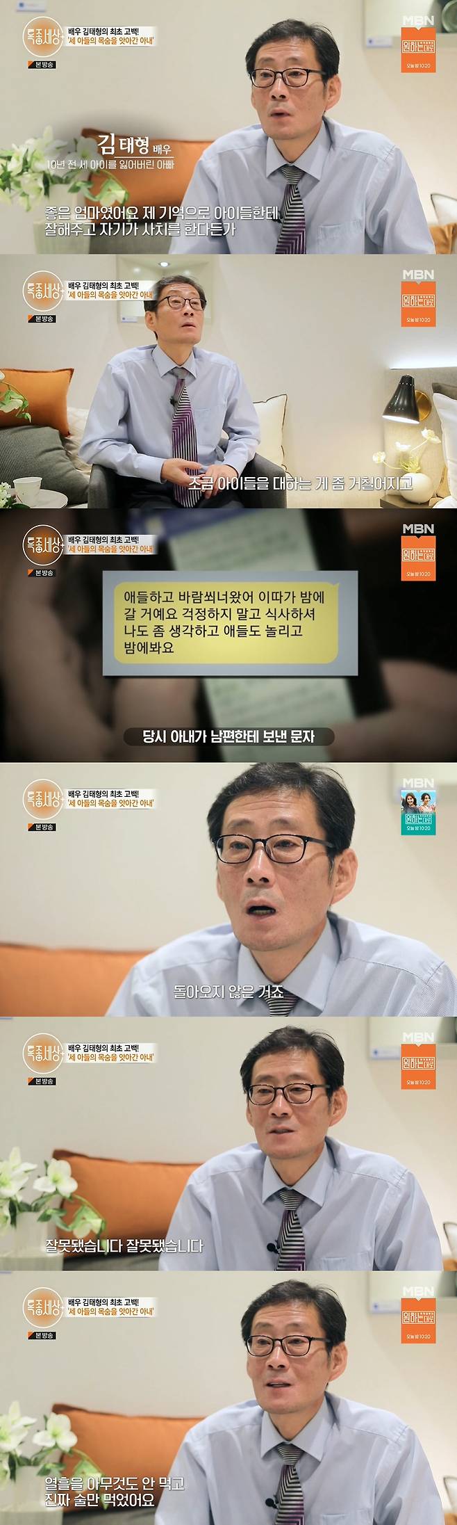 Actor Kim Tae-hyung, who lost three children 10 years ago, shed tears at the thought of children.MBN Special World broadcast on the 22nd, the first Confessions of actor Kim Tae-hyung, who lost three children 10 years ago, were drawn.In 2012, a report said that the mother had killed three sons. Father of the victim was Kim Tae-hyung, a middle-aged actor.In the memory of the day that is hard to erase for 10 years, Kim Tae-hyung said, I am panicked when I am, my body is Memory.I have to live hard. I can not meet children if I go to hell. Kim Tae-hyung was currently working as the youngest employee at the apartment sales office.Kim Tae-hyung said, I did not quit acting voluntarily, but I had a personal family history, so I avoided people. I was in such a situation. I had a panic disorder and I went to the wrong road every day when I was driving.He said, Seo Young-jin, Young-bum, and Young-gun lost their lives in August 10 years ago and wandered for about three years.Kim Tae-hyung said, It was a good mother. I was good to my children with my memory and I was really good to my children without having to do luxury or anything. At one point, it became rough to treat children.I was annoyed. I thought, Why are you so annoyed?Since then, his wife has left the house without saying anything, leaving a text and losing contact.Kim Tae-hyung said, I will come to the children with some air and take the children out and did not come back.When I could not contact my wife, I reported to the police, and a week later, I asked, What about the children? And said, It was wrong. Kim Tae-hyung said, I can not express.Its just panic. The soul is out. It took exactly 10 days from the day the children went out with their mother to the day they found and buried.I did not eat anything for 10 days and drank only. He said, Even if I did not make an extreme choice myself, I would just go if I drank another two days.I just thought about ending it and I thought about it. 