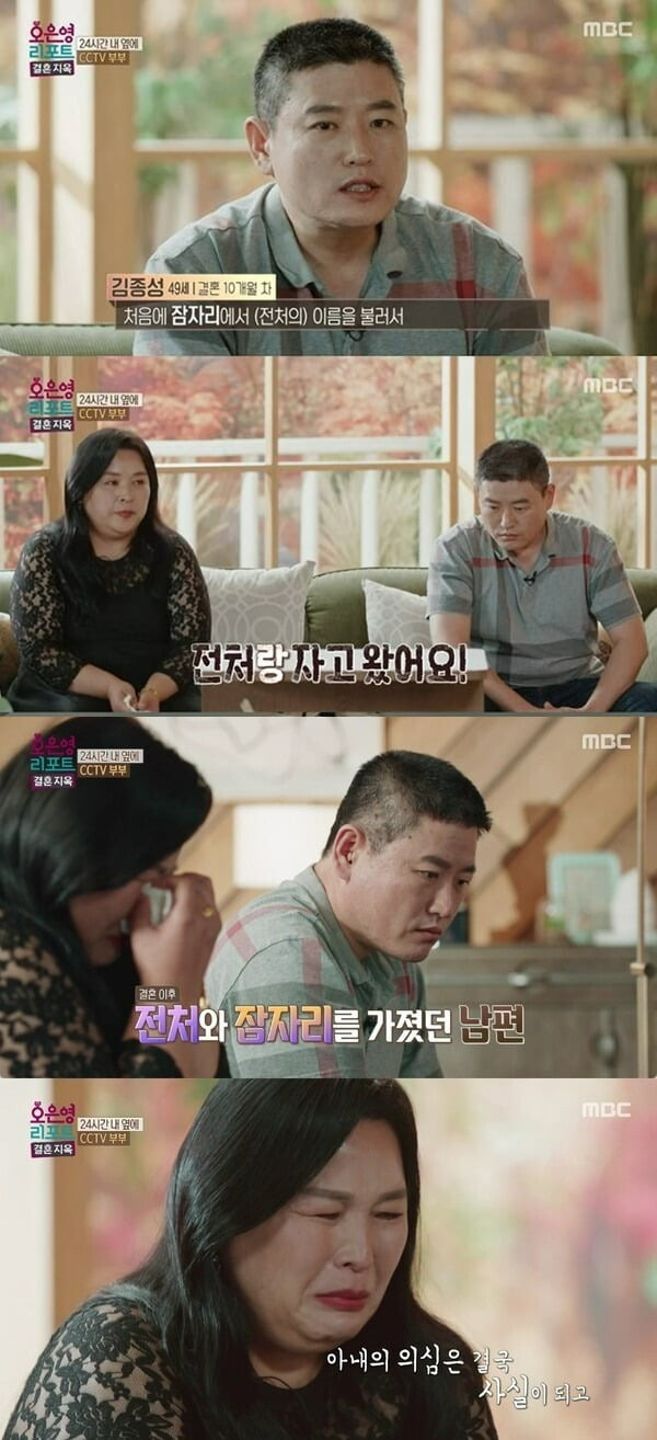 The story of the couple, whose conflict has deepened due to Husband, who called his ex-wifes name during the marriage, was revealed.In the MBC entertainment Oh Eun Young Report - marriage hell broadcasted on the last 7 days, a couple who joined the marriage only appeared in the fifth marriage.Husband was married for the third time and his wife was married for the second time.A total of six family members, including each others children, have become new families.However, the two were in a divorce crisis due to Husbands affair, his wifes suspicions and obsessions.The wife in the VCR grasped the route of Husband and contacted him without any attempt.The reason she was suspicious and obsessed was the fear that Husband would meet his ex-wife, who, after a week of living together, had called his ex-wifes name during a relationship with his wife and had sex with her.Husband didnt even say he was sorry. Thats why I cant get rid of my anger, she said.Husband explained that on the last day of the divorce proceedings, he was forced to visit his ex-wife when his wife asked him to take the children out during a quarrel, admitting that he had slept with her the day he met her to ask her to watch the children.Oh Eun Young Doctorate said, The affair is right, because the divorce is not completely finished, he said.The process of starting a marriage life has been decided too hastily, and it is also quick to decide whether to leave the house or to divorce while fighting each other. There seems to be an ethical hazard and a moral hazard in the middle of a marriage system or marriage life, he said. Marriage was terminated through Vietnams ex-wife and divorce.Then you shouldnt have sex so easily, he added.The reason why my wife wants to keep her home with Husband is because Husbands ex-wife did a child abuse. My wife said, Does it make sense to leave a child to such a person?I know the importance of my family more than anyone else, and I do not want to hurt them because I am desperate. Husband heard from her daughter that she was abused by her ex-wife.He was four years old at the time, and he was locked in a restroom for hours until his bowels came out. He even said he hit him. Husband said, After I divorced (with my ex-wife), I had a lot of nasty and strange feelings. After I learned about the abuse, I really hated it.I have no idea about my ex-wife. I do not want to meet her, and there is no reason.I have to talk about this part well, but there are many cases where I can not communicate my intention properly, so I think I should show my efforts and give my faith. Oh Eun Young Doctorate said, We have to change each other. We have to work together. We need to take care of our wives and treat them warmly.Husband needs to be honest and accurate. Its hard for your wife, but I think you need an eraser in your head. You need to erase your Vietnam ex-wife. Instead of saying, Love me as your spouse. I need your love. Husband needs to be honest and accurate.It is not possible to skip over the conversation. In response, Husband apologized, saying, Im really sorry that I didnt apologize for my mistake, and Ill keep apologizing for that. Even if I bring it up, Ill apologize again. I was wrong and Im really sorry.