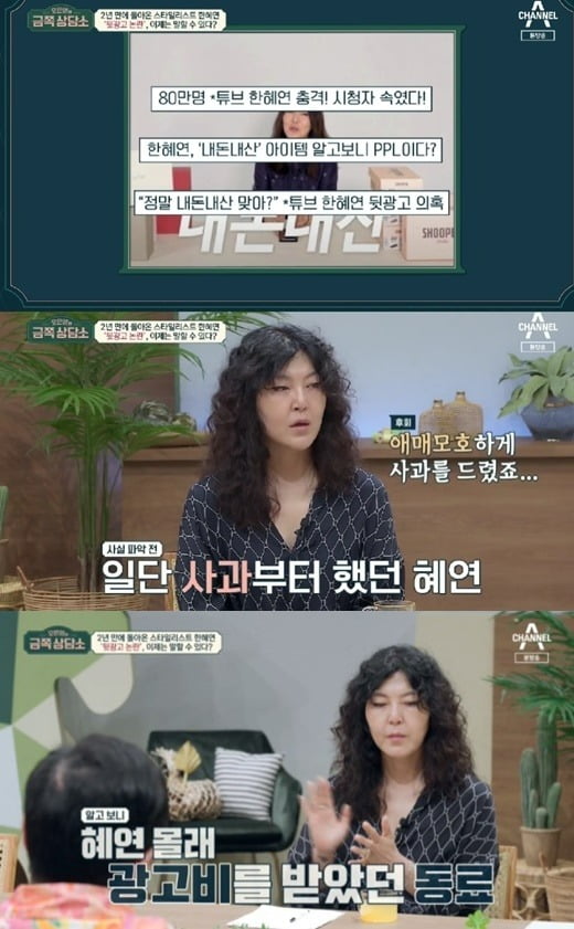 Stylist Han Hye-yeon has revealed that a colleague has defrauded Advertising Costs over the back-to-back advertising controversy.The main reason for the controversy over the behind-the-scenes ads is that Han Hye-yeon lied to subscribers by promoting it as my money-making even though it was not her own product. Thats why I feel sorry for the excuse that is out of the point.Han Hye-yeon appeared in Channel A entertainment Oh Eun Youngs Golden Counseling Center broadcasted on the 18th, and told about the controversy about the back advertisement that appeared two years ago.On this day, Han Hye-yeon told the whole story of the back-to-back advertising controversy, saying, I have broadcasted a number of personal nanotubes in the  ⁇   ⁇   ⁇   ⁇   ⁇  corner, which introduces the products I bought directly.  ⁇  I have written it as if I bought it.I apologized to the community for that.In the end, Han Hye-yeons lie was a problem, but suddenly Han Hye-yeon felt a great betrayal to a friend who believed and gave the job.I did not know if I had received the money, but I found out that my friend, who works with me, secretly took the money and took it away.  There are many secrets that I can not reveal.I apologized first because I am responsible for those who like me. I apologized vaguely. In the meantime, Han Hye-yeon said, I was ignorant about how to mark the ad, I should have known more precisely. After the controversy, I became clear about the advertising notation. He said.Han Hye-yeon, who has already been in criminal proceedings for nearly a year, said, I thought, I can not go back to my previous one.I want to die when I see it solved. I want to keep my health until then. Oh Eun Young pointed out that there was a part where the heart was falling down while listening to it, and Han Hye-yeon did not have a bad idea.I think that if you have a bad situation, you will think about it at least once.Han Hye-yeon said, I think I just stopped at that time. I once had a bruise on my chest so badly that I could not solve it. When I get too angry, I hit me.Hold on, why did you cry? If you build up, you have to breathe. Basically, you become an extreme person. Oh Eun Young was greatly disgraced. The elders say that the disgrace has spread.To put it more succinctly, it feels like its been covered in muddy water, and its still bothering me two years later, and its affected by various aspects of it. Some people suffer the same controversy, but some people are not critical.For Han Hye-yeon, it is a fatal blow to life.Oh Eun Young advised that it is important to understand this situation, saying that Han Hye-yeon himself is disgusted and can not stand it.