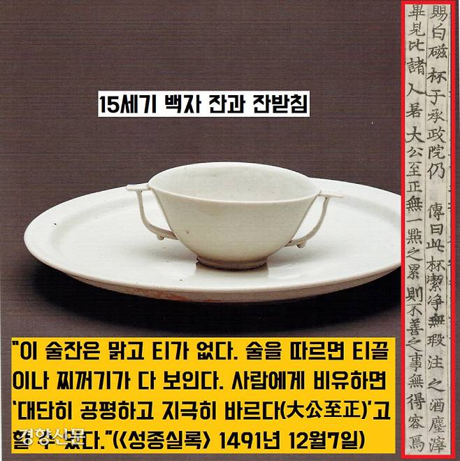 조선조 성종은 “이 백자잔은 맑고 티가 없다”면서 “사람에게 비유하면 ‘대단히 공평하고 지극히 바르다(大公至正)’고 할 수 있다.”(<성종실록> 1491년 12월7일)고 언급했다.