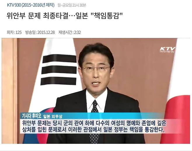 기시다 후미오 일본 총리가 외무상 재임 중이던 2015년 일본군 위안부 문제의 책임을 인정하고 사죄와 반성의 뜻을 공식 표명하는 모습이 한국 KTV에 방영되고 있다. 이어 아베 신조 당시 총리는 "일본의 내각총리대신 자격으로, 위안부로서 많은 고통을 겪고 심신에 걸쳐 치유하기 어려운 상처를 입은 모든 분들에 대해 마음으로부터 사죄와 반성의 마음을 표명한다"고 밝혔다. 이로써 한일 정부가 일본군 위안부 문제를 해결하는 합의가 극적으로 타결됐다. 그러나 문재인 정부는 이 합의에 따라 세운 '재단법인 화해·치유재단'을 2017년 해산하고 재단사업을 종료하기로 결정하면서 위안부 합의를 사실상 무력화했다. 이후 한일 관계는 초계기 사건, 수출규제, 죽창가 논란 등이 불거지며 악화일로에 빠졌다. /KTV 화면 캡처