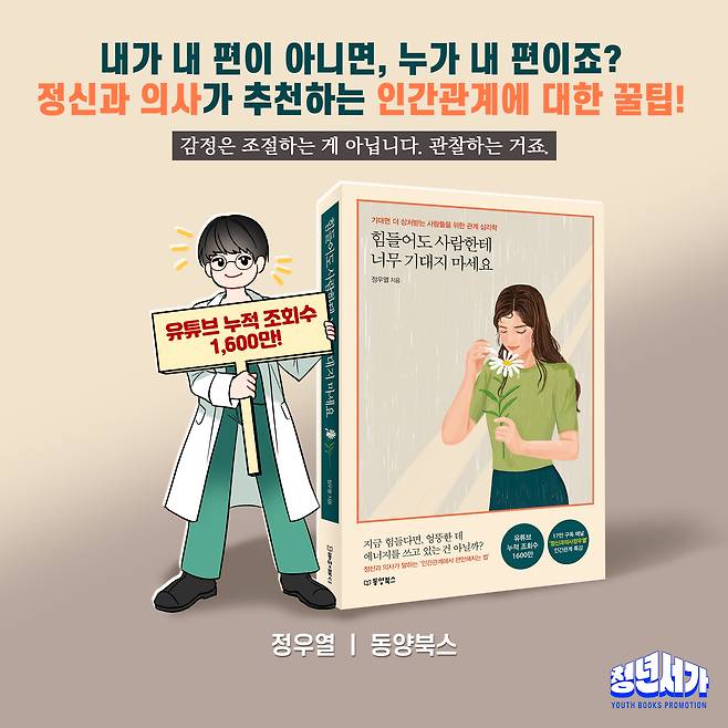 내가 내 편이 아니면, 누가 내 편이죠? 정신과 의사가 추천하는 인간관계에 대한 꿀팁! 감정은 조절하는 게 아닙니다. 관찰하는 거죠. 기대면 더 상처받는 사람들을 위한 관계 심리학 힘들어도 사람한테 너무 기대지 마세요 정우열 지음 누적 조회수 유튜브 1,600만! d 엉뚱한 데 17만 구독 채널 유튜브 지금 힘들다면, 건 아닐까? 누적 조회수 '정신과의사정우열' 쓰고 있는 특강 인간관계 에너지를 법' 1600만 편안해지는 "인간관계에서 말하는 정신과 의사가 B 동양북스 정우열 동양북스 청년서가 YOUTH BOOKS PROMOTION