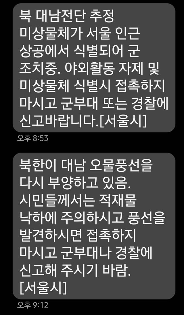 서울시는 1일 "북한 대남전단 추정 미상 물체가 서울 인근 상공에서 식별돼 군 조치 중"이라고 밝혔다. 시는 이날 오후 8시 53분께 시민들에게 안전안내문자를 보내 이같이 밝힌 뒤 "야외활동을 자제하고 미상물체 식별시 접촉하지 말고 군부대 또는 경찰에 신고 바란다"고 당부했다. 시는 오후 9시 12분께 재차 안전안내문자를 보내 "북한이 대남 오물풍선을 다시 부양하고 있다"며 적재물 낙하에 주의하라고 강조했다. 합동참모본부는 앞서 북한이 다시 대남 오물 풍선을 보내고 있다고 밝혔다. 연합뉴스