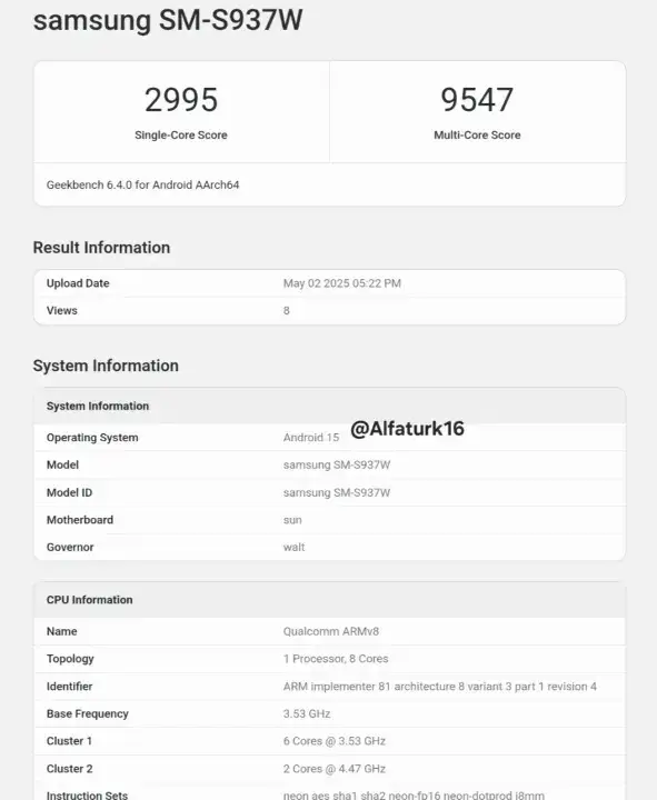 samsung SMS937W 2995 9547 SingleCore Score MultiCore Score Geekbench 640 for Android AArch64 Result Information Upload Date May 022025 0522PM Views 8 System Information System Information Alfaturk16 Operating System Android 15 Model samsung SMS937W Model ID samsung SMS937W Motherboard sun Governor walt CPU Information Name Qualcomm ARMv8 Topology 1 Processor 8 Cores Identifier ARM implementer 81 architecture 8 variant 3 part 1 revision 4 Base Frequency 353 GHz Cluster 1 6 Cores  353 GHz Cluster 2 2 Cores  447 GHz Instruction Sets shal sha2 neon fol 6 neondotorod18mm neon aes
