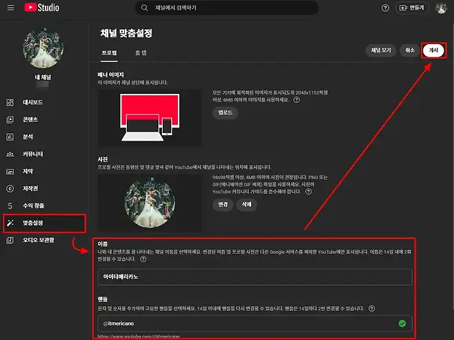 II Studio 채널에서 검색하기 만들기 채널 맞춤설정 채널 보기 취소 게시 프로필 홈탭 배너 이미지 내 채널 이 이미지가 채널 상단에 표시됩니다 모든 기기에 최적화된 이미지가 표시되도록 2048x1152픽셀 20 대시보드 이상 6MB 이하의 이미지를 사용하세요 업로드 D 콘텐츠 E 분석 1 커뮤니티 사진 프로필 사진은 동영상 및 댓글 옆과 같이 YouTube에서 채널을 나타내는 위치에 표시됩니다 O 자막 98x98픽셀 이상 4MB 이하의 사진이 권장됩니다 PNG 또는 GIF애니메이션 GIF제외 파일을 사용하세요 사진이 저작권 YouTube 커뮤니티 가이드를 준수해야 합니다   수익 창출 번경 삭제 맞춤설정 오디오 보관함 이름 나와 내 콘텐츠를 잘 나타내는 채널 이름을 선택하세요 변경된 이름 및 프로필 사진은 다른 Google 서비스를 제외한 YouTube에만 표시됩니다 이름은 14일 내에 2회 변경할 수 있습니다  아이티메리카노 핸들 문자 및 숫자를 추가하여 고유한 핸들을 선택하세요 14일 이내에 핸들을 다시 변경할 수 있습니다 핸들은 14일마다 2번 변경할 수 있습니다  itmericano httos VOi tube comitmericano
