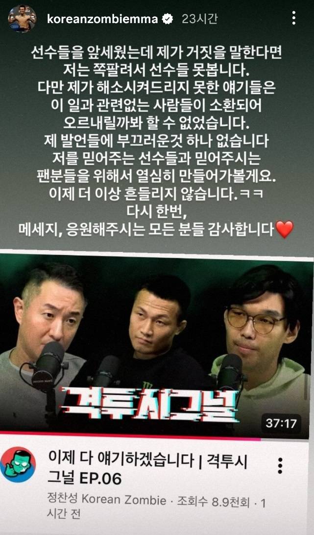 정찬성은 자신의 SNS를 통해 “선수들을 앞세웠는데 제가 거짓을 말한다면 저는 쪽팔려서 선수들 못 봅니다. 다만 제가 해소시켜 드리지 못한 이야기들은 이 일과 관련 없는 사람들이 소환되어 오르내릴까 봐 할 수 없었습니다. 제 발언들에 부끄러운 것 하나 없습니다. 저를 믿어주는 선수들과 믿어주시는 팬분들을 위해서 열심히 만들어 가볼게요. 이제 더 이상 흔들리지 않습니다. 다시 한 번, 메시지, 응원해주시는 모든 분 감사합니다”라고 메시지를 남겼다. 사진=정찬성 SNS