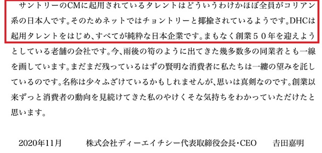 [서울=뉴시스]일본의 화장품 대기업 DHC 그룹의 요시다 요시아키(吉田嘉明) 회장이 지난해 11월자로 재일 한국·조선인을 차별하는 메시지를 공개했다가 논란에 직면했다. 문제가 된 것은 DHC 공식 온라인몰 사이트에 게제된 회장명 메시지다. "산토리의 CM(광고·CF)에 기용된 탤런트는 어떻게 된 일인지 거의 전원이 코리안계 일본인입니다. 그래서 인터넷에서는 춍토리(조선인을 비하하는 '춍'과 산토리의 '토리'가 합쳐진 말)라고 야유 받고 있습니다. DHC는 기용 탤런트를 시작해 모두가 순수한 일본인입니다"라는 내용이 기재됐다. 사진은 DHC 홈페이지 갈무리. 2021.07.22.