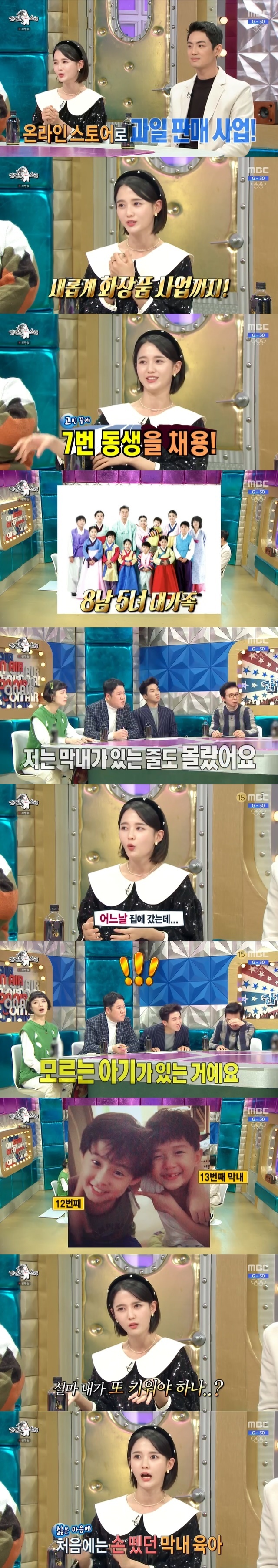 13 Brother and Sisters eldest daughter and actor Nam Bo-ra has spoken out about her family.In the 752nd MBC entertainment program Radio Star broadcasted on January 5, 2022 player entry!Actor Nam Bo-ra appeared as a guest with Seo Jang-hoon, Yoo Min-sang and Koo Ja-wook.It was a dream to do business since I was a child, said Nam Bo-ra.We have been selling fruits as a small online store to start our business this year, and now we have launched a new cosmetics brand. We have one employee now, said Nam Bo-ra. We were so busy and busy in the first half of the year, so we were worried about who to hire, and we hired our seventh brother because we were hit by our feet.Nam Bo-ra said, I have a good sense of responsibility and I am perfectly handled if I work, he said. I can not escape because I am tied up with my family.The brotherhood of Nam Bo-ra is 8 boys and 5 girls. Nam Bo-ra was the eldest of them.Nam Bo-ra explained that her mother, who was 65 years old, started (pregnancy and childbirth) at 23 and ended at 45.At the time of the birth of the last 13 children, he said he did not know his mother was pregnant.I thought my 12th brother was my last brother, and I did my best to do my best and did my best. One day I went home and there was a child I did not know. Nam Bo-ra said, I was a college student.I was confused, he said, I wanted to know who this child is, I do not want to raise it again.So, in the beginning, I completely took care of the child care, but I could not see my mother, so I was forced to join the child care and explained that I was in a hurry.Nam Bo-ra also reported that SNS DM is pouring into the eldest daughters of All States recently.Nam Bo-ra said, I recently went to Oh Eun-youngs Golden Counseling Center. I talked about my troubles as a K-girl, so all states K-girls sympathized.I almost became like the president of the K-Genesis Association. Nam Bo-ra, as he wanted to tell the K-masters of All States, shouted, Lets find our rights, were children, lets put them all down. Lets not do it.However, Ahn Young-mis Then when you call your mother, do not you go and see the baby? I laughed at the joke that I responded politely to my mothers phone immediately.On this day, Nam Bo-ra also solved various Episodes of 13 Brother and Sister large family.Nam Bo-ra said he has several family chat rooms. There is a whole chat room, a womens chat room, and a work chat room.Im told that I paid a monthly rent because I live with them, he said.I have two cars at home, two cars at my car, and two cars at my dad. I used to have three cars.So, as a basketball player, Seo Jang-hoon, a group life experiencer, said, There are 12 professional basketball team entries, so it is more than basketball team.Nam Bo-ra said that the instincts of K-girls are also crazy about love, When I make a boyfriend, there is something that pops out without knowing it.It comes out when youre fighting your boyfriend. You did this, you didnt. No, you didnt. Right. Answer me. No? Dont. Im coming.(Also) I have to do my sisters Bob Care at dinner because my sisters care is number one. I have to prepare and come out.Ill cook my sisters and go out. When I was young, my boyfriends hated it.