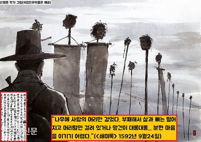 왜군의 만행은 필설로 헤아릴 수 없었다. <쇄미록>은 “나무에 사람의 머리를 베어 무수히 걸었는데 부패해서 살과 뼈는 떨어지고 머리털만 걸려 있거나 망건이 대롱대롱 매달려 있다고 한다. 분한 마음을 이기기 어렵다.”(1592년 9월24일)고 기록했다.