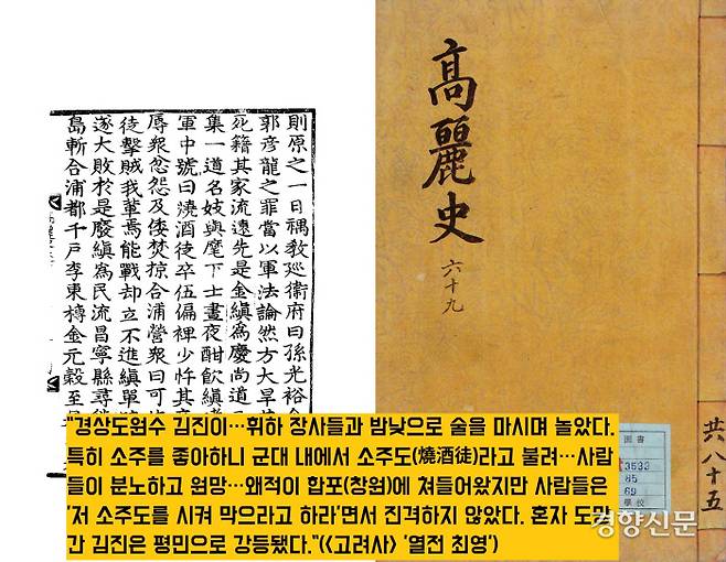 <고려사>는 1376년 경상도원수 겸 도체찰사인 김진은 휘하 장수들과 함께 허구헌날 소주를 마셔댔다는 일화를 전했다. 장병들은 김진 일당을 ‘소주도(燒酒徒·소주의 무리)’라 하며 비아냥댔다.